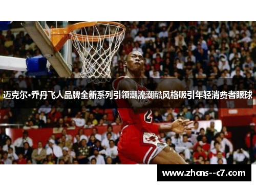 迈克尔·乔丹飞人品牌全新系列引领潮流潮酷风格吸引年轻消费者眼球